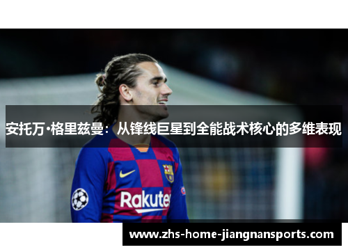安托万·格里兹曼：从锋线巨星到全能战术核心的多维表现