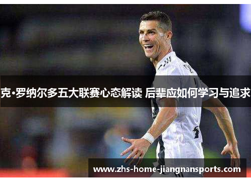 克·罗纳尔多五大联赛心态解读 后辈应如何学习与追求